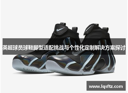 英超球员球鞋脚型适配挑战与个性化定制解决方案探讨